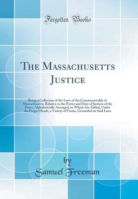 The Massachusetts Justice: Being a Collection of the Laws of the Commonwealth of Massachusetts, Relative to the Power and Duty of Justices of the Peace; Alphabetically Arranged, to Which Are Added, Under the Proper Heads, a Variety of Forms, Grounded on S - Freeman, Samuel