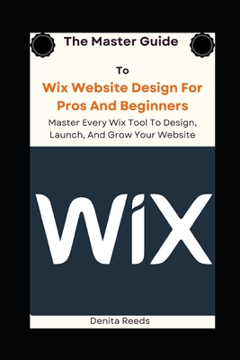 The Master Guide To Wix Website Design For Pros And Beginners: Master Every Wix Tool To Design, Launch, And Grow Your Website - Reeds, Denita