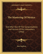 The Mastering Of Mexico: Told After One Of The Conquistadores And Various Of His Interpreters (1916)