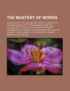 The Mastery of Words: Book Four of the See and Say Series: A Series of Lessons Based Upon the Ordinary Essential Vocabulary, to Secure for the Pupil Prompt Recognition of Words, Accurate Spelling, and the Power to Help Himself in the Study of Words