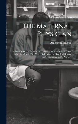 The Maternal Physician: A Treatise On the Nurture and Management of Infants, From the Birth Until Two Years Old. Being the Result of Sixteen Years' Experience in the Nursery - Matron, American