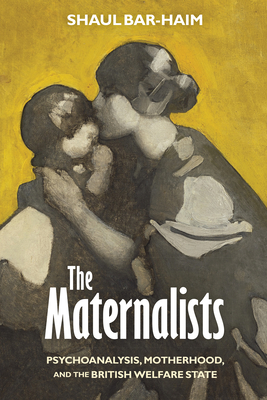 The Maternalists: Psychoanalysis, Motherhood, and the British Welfare State - Bar-Haim, Shaul, Dr.