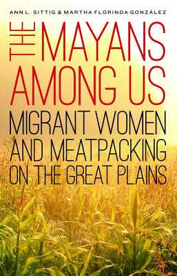 The Mayans Among Us: Migrant Women and Meatpacking on the Great Plains - Sittig, Ann L, and Gonzlez, Martha Florinda