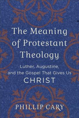 The Meaning of Protestant Theology: Luther, Augustine, and the Gospel That Gives Us Christ - Cary, Phillip