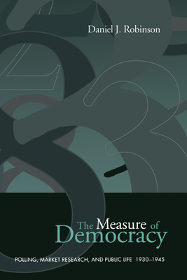 The Measure of Democracy: Polling, Market Research, and Public Life, 1930-1945 - Robinson, Daniel