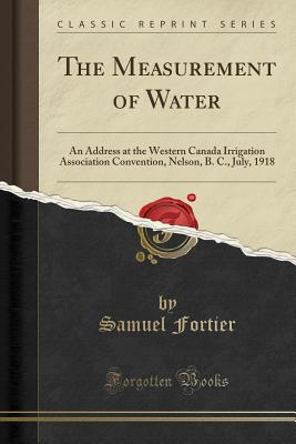 The Measurement of Water: An Address at the Western Canada Irrigation Association Convention, Nelson, B. C., July, 1918 (Classic Reprint) - Fortier, Samuel