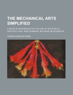 The Mechanical Arts Simplified; A Work of Reference for the Use of Architects, Architectural Iron Workers, Builders, Blacksmiths