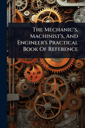 The Mechanic's, Machinist's, And Engineer's Practical Book Of Reference