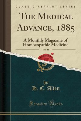 The Medical Advance, 1885, Vol. 15: A Monthly Magazine of Homoeopathic Medicine (Classic Reprint) - Allen, H C