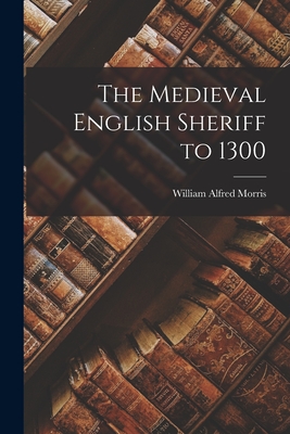 The Medieval English Sheriff to 1300 - Morris, William Alfred 1875-