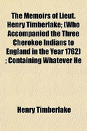 The Memoirs of Lieut. Henry Timberlake: (Who Accompanied the Three Cherokee Indians to England in the Year 1762); Containing Whatever He Observed Remarkable, or Worthy of Public Notice, During His Travels to and from That Nation; Wherein the Country, G