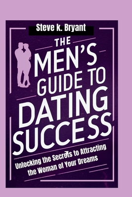 The Men's Guide to Dating Success: Unlocking the Secrets to Attracting the Woman of Your Dreams - Bryant, Steve K