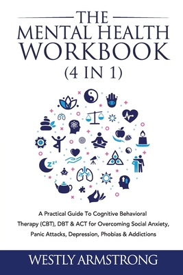 The Mental Health Workbook (4 in 1): A Practical Guide To Cognitive Behavioral Therapy (CBT), DBT & ACT for Overcoming Social Anxiety, Panic Attacks, Depression, Phobias & Addictions - Armstrong, Wesley