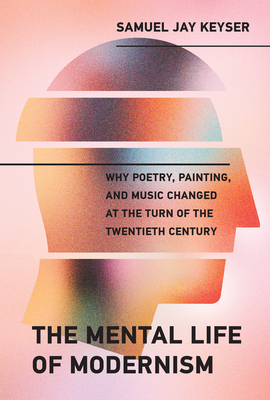 The Mental Life of Modernism: Why Poetry, Painting, and Music Changed at the Turn of the Twentieth Century - Keyser, Samuel Jay