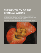 The Mentality of the Criminal Woman; A Comparative Study of the Criminal Woman, the Working Girl, and the Efficient Working Woman, in a Series of Mental and Physical Tests