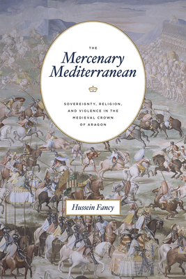 The Mercenary Mediterranean: Sovereignty, Religion, and Violence in the Medieval Crown of Aragon - Fancy, Hussein