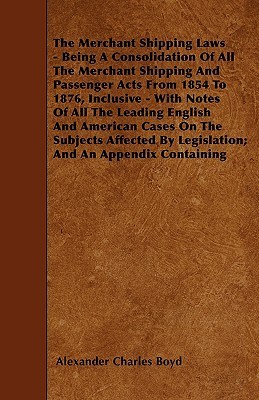 The Merchant Shipping Laws - Being A Consolidation Of All The Merchant Shipping And Passenger Acts From 1854 To 1876, Inclusive - With Notes Of All The Leading English And American Cases On The Subjects Affected By Legislation; And An Appendix Containing - Boyd, Alexander Charles