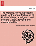 The Metallic Alloys: A Practical Guide for the Manufacture of All Kinds of Alloys, Amalgams, and Solders, Used by Metal-Workers; Together with Their Chemical and Physical Properties and Their Application in the Arts and the Industries (Classic Reprint)