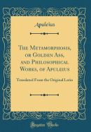 The Metamorphosis, or Golden Ass, and Philosophical Works, of Apuleius: Translated from the Original Latin (Classic Reprint)