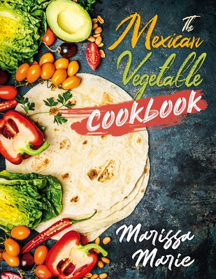 The Mexican Vegetable Cookbook: 60 Authentic Mexican Vegetable Recipes, and Much More! - Marie, Marissa