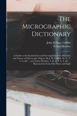 The Micrographic Dictionary; a Guide to the Examination and Investigation of the Structure and Nature of Microscopic Objects. By J. W. Griffith, M. D., F. L. S. &c ... and Arthur Henfrey, F. R. S., F. L. S. &c ... Illustrated by Forty-one Plates and Eight - Henfrey, Arthur, and Griffith, John William