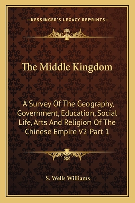 The Middle Kingdom: A Survey Of The Geography, Government, Education, Social Life, Arts And Religion Of The Chinese Empire V2 Part 1 - Williams, S Wells