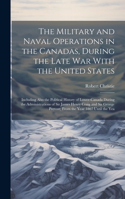 The Military and Naval Operations in the Canadas, During the Late War With the United States: Including Also the Political History of Lower-Canada During the Administrations of Sir James Henry Craig and Sir George Prevost; From the Year 1807 Until the Yea - Christie, Robert