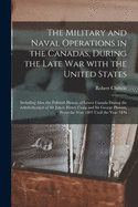 The Military and Naval Operations in the Canadas, During the Late War With the United States [microform]: Including Also, the Political History of Lower Canada During the Administration of Sir James Henry Craig and Sir George Prevost, From the Year...