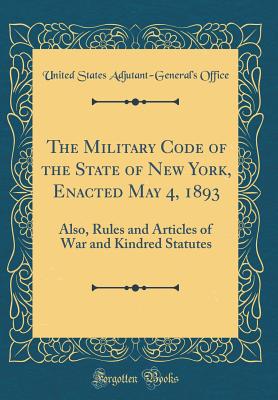 The Military Code of the State of New York, Enacted May 4, 1893: Also, Rules and Articles of War and Kindred Statutes (Classic Reprint) - Office, United States Adjutant