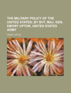 The Military Policy of the United States; By Bvt. Maj. Gen. Emory Upton, United States Army