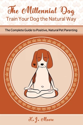 The Millennial Dog - Train Your Dog the Natural Way: The Complete Guide to Positive, Natural Pet Parenting - Moore, K J