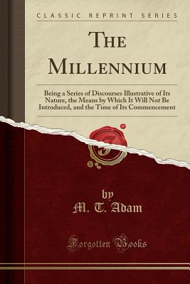 The Millennium: Being a Series of Discourses Illustrative of Its Nature, the Means by Which It Will Not Be Introduced, and the Time of Its Commencement (Classic Reprint) - Adam, M T