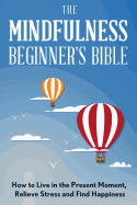 The Mindfulness Beginner's Bible: How to Live in the Present Moment, Relieve Stress and Find Happiness