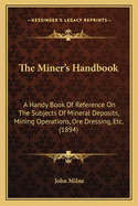 The Miner's Handbook: A Handy Book Of Reference On The Subjects Of Mineral Deposits, Mining Operations, Ore Dressing, Etc. (1894)