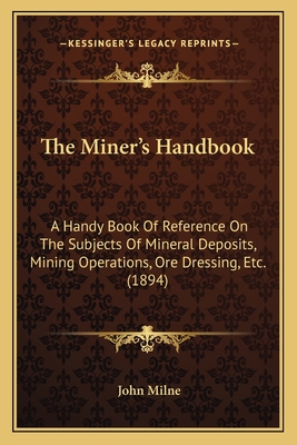 The Miner's Handbook: A Handy Book Of Reference On The Subjects Of Mineral Deposits, Mining Operations, Ore Dressing, Etc. (1894) - Milne, John (Editor)