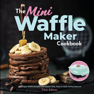 The Mini Waffle Maker Cookbook: 101 Belgian Waffle Recipes (with Gluten-Free, Paleo, and Clean-Eating Options) - Adams, Tara