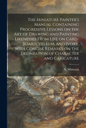 The Miniature Painter's Manual Containing Progressive Lessons on the Art of Drawing and Painting Likenesses From Life on Card-board, Vellum, and Ivory, With Concise Remarks on the Delineation of Character and Caricature