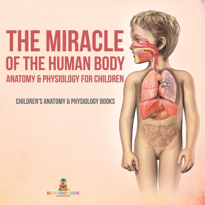 The Miracle of the Human Body: Anatomy & Physiology for Children - Children's Anatomy & Physiology Books - Baby Professor