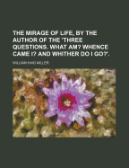 The Mirage of Life, by the Author of the 'Three Questions. What Am? Whence Came I? and Whither Do I Go?'