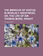 The Mirrour of Vertue in Worldly Greatness; Or, the Life of Sir Thomas More Knight