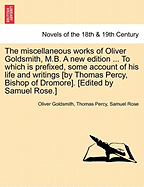 The Miscellaneous Works of Oliver Goldsmith, M.B. a New Edition ... to Which Is Prefixed, Some Account of His Life and Writings [By Thomas Percy, Bish