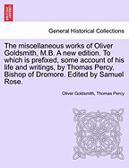 The Miscellaneous Works of Oliver Goldsmith, M.B. a New Edition. to Which Is Prefixed, Some Account of His Life and Writings, by Thomas Percy, Bishop of Dromore. Edited by Samuel Rose. Volume I