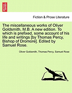 The Miscellaneous Works of Oliver Goldsmith, M.B. a New Edition. to Which Is Prefixed, Some Account of His Life and Writings [By Thomas Percy, Bishop of Dromore]. Edited by Samuel Rose.