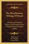 The Miscellaneous Writings of Pascal; Consisting of Letters, Essays, Conversations, and Miscellaneous Thoughts (the Greater Part Heretofore Unpublished in This Country, and a Large Portion from Original Mss.)