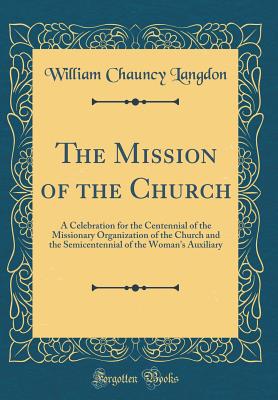 The Mission of the Church: A Celebration for the Centennial of the Missionary Organization of the Church and the Semicentennial of the Woman's Auxiliary (Classic Reprint) - Langdon, William Chauncy