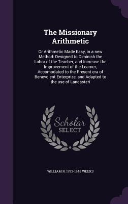 The Missionary Arithmetic: Or Arithmetic Made Easy, in a new Method: Designed to Diminish the Labor of the Teacher, and Increase the Improvement of the Learner, Accomodated to the Present era of Benevolent Enterprize, and Adapted to the use of Lancasteri - Weeks, William R 1783-1848