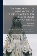 The Missionary Life and Labours of Francis Xavier Taken from His Own Correspondence; With a Sketch of the General Results of Roman Catholic Missions Among Thy Heathen