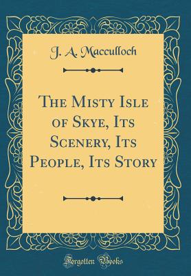 The Misty Isle of Skye, Its Scenery, Its People, Its Story (Classic Reprint) - MacCulloch, J a