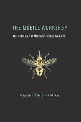 The Mobile Workshop: The Tsetse Fly and African Knowledge Production - Mavhunga, Clapperton Chakanetsa