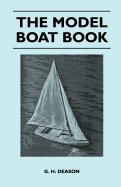 The Model Boat Book - A Comprehensive, Practical Description of a Variety of Model Sailing Craft, Power Boats, and Their Means of Propulsion, Including Steam, Electric, Internal Combustion, Clockwork, and Rubber Drive, Together with Detailed...